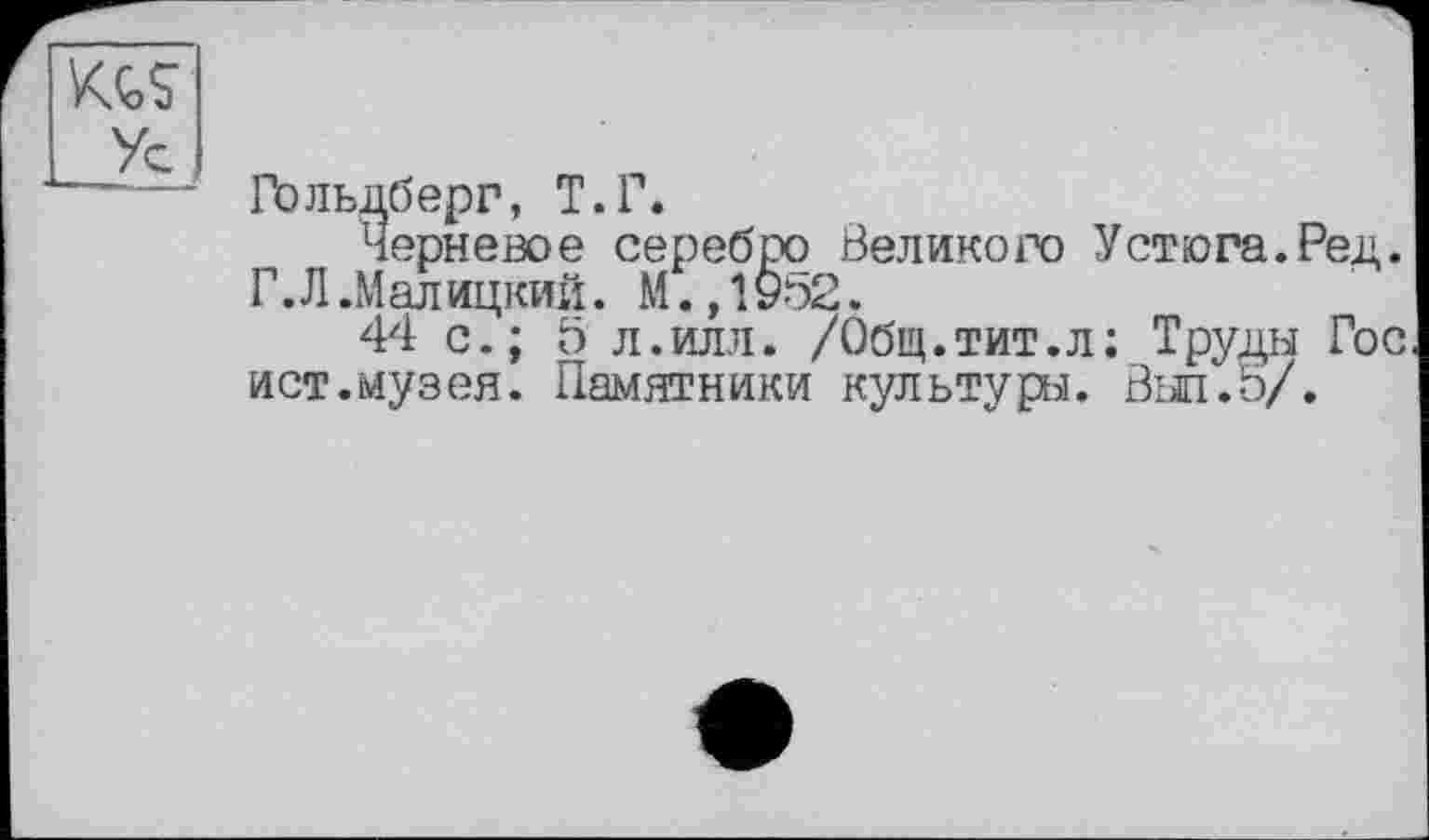 ﻿Гольдберг, Т.Г.
Черневое серебро Великого Устюга.Ред. Г. Л .М алицкий. М.,1952.
44 с.; 5 л.илл. /Общ.тит.л; Труды Гос ист.музея. Памятники культурі. Выл.5/.